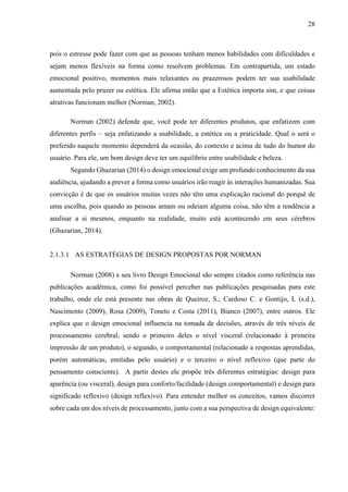 28
pois o estresse pode fazer com que as pessoas tenham menos habilidades com dificuldades e
sejam menos flexíveis na forma como resolvem problemas. Em contrapartida, um estado
emocional positivo, momentos mais relaxantes ou prazerosos podem ter sua usabilidade
aumentada pelo prazer ou estética. Ele afirma então que a Estética importa sim, e que coisas
atrativas funcionam melhor (Norman, 2002).
Norman (2002) defende que, você pode ter diferentes produtos, que enfatizem com
diferentes perfis – seja enfatizando a usabilidade, a estética ou a praticidade. Qual o será o
preferido naquele momento dependerá da ocasião, do contexto e acima de tudo do humor do
usuário. Para ele, um bom design deve ter um equilíbrio entre usabilidade e beleza.
Segundo Ghazarian (2014) o design emocional exige um profundo conhecimento da sua
audiência, ajudando a prever a forma como usuários irão reagir às interações humanizadas. Sua
convicção é de que os usuários muitas vezes não têm uma explicação racional do porquê de
uma escolha, pois quando as pessoas amam ou odeiam alguma coisa, não têm a tendência a
analisar a si mesmos, enquanto na realidade, muito está acontecendo em seus cérebros
(Ghazarian, 2014).
2.1.3.1 AS ESTRATÉGIAS DE DESIGN PROPOSTAS POR NORMAN
Norman (2008) e seu livro Design Emocional são sempre citados como referência nas
publicações acadêmica, como foi possível perceber nas publicações pesquisadas para este
trabalho, onde ele está presente nas obras de Queiroz, S.; Cardoso C. e Gontijo, L (s.d.),
Nascimento (2009), Rosa (2009), Toneto e Costa (2011), Bianco (2007), entre outros. Ele
explica que o design emocional influencia na tomada de decisões, através de três níveis de
processamento cerebral, sendo o primeiro deles o nível visceral (relacionado à primeira
impressão de um produto), o segundo, o comportamental (relacionado a respostas aprendidas,
porém automáticas, emitidas pelo usuário) e o terceiro o nível reflexivo (que parte do
pensamento consciente). A partir destes ele propõe três diferentes estratégias: design para
aparência (ou visceral), design para conforto/facilidade (design comportamental) e design para
significado reflexivo (design reflexivo). Para entender melhor os conceitos, vamos discorrer
sobre cada um dos níveis de processamento, junto com a sua perspectiva de design equivalente:
 