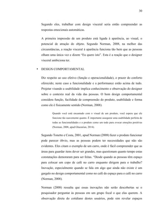 30
Segundo eles, trabalhar com design visceral seria então compreender as
respostas emocionais automáticas.
A primeira impressão de um produto está ligada à aparência, ao visual, o
potencial de atração do objeto. Segundo Norman, 2008, na melhor das
circunstâncias, a reação visceral à aparência funciona tão bem que as pessoas
olham uma única vez e dizem “Eu quero isto”. Esta é a reação que o designer
visceral ambiciona ter.
• DESIGN COMPORTAMENTAL
Diz respeito ao uso efetivo (função e operacionalidade), o prazer do conforto
oferecido; neste caso a funcionalidade e a performance estão acima de tudo.
Projetar visando a usabilidade implica conhecimento e observação do designer
sobre o contexto real da vida das pessoas. O bom design comportamental
considera função, facilidade de compreensão do produto, usabilidade e forma
como ele é fisicamente sentido (Norman, 2008).
Quando você está encantado com o visual de um produto, você espera que ele
funcione tão suavemente quanto. É importante assegurar uma usabilidade perfeita de
todas as funcionalidades e o produto como um todo para evocar emoções positivas
(Norman, 2008, apud Ghazarian, 2014).
Segundo Tonetto e Costa, 2001, apud Norman (2008) fazer o produto funcionar
pode parecer óbvio, mas as pessoas podem ter necessidades que não são
evidentes. Eles citam o exemplo de um carro, onde é fácil compreender que as
áreas para guardar itens dever ser grandes, mas questionam quanto tempo estas
constatações demoraram para ser feitas. “Desde quando as pessoas têm espaço
para colocar um copo de café no carro enquanto dirigem para o trabalho?
Inovação, especialmente quando se fala em algo que ainda não existe é um
gargalo no design comportamental como no café do espaço para o café no carro
(Norman, 2008).
Norman (2008) ressalta que essas inovações não serão descobertas se o
pesquisador perguntar às pessoas em um grupo focal o que elas querem. A
observação direta do cotidiano destes usuários, pode sim revelar espaços
 