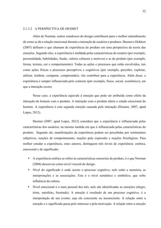32
2.1.3.2 A PERSPECTIVA DE DESMET
Além de Norman, outros estudiosos do design contribuem para o melhor entendimento
de como se dá a relação emocional durante a interação de usuários e produtos. Desmet e Hekkert
(2007) definem o que chamam de experiência do produto em uma perspectiva da teoria das
emoções. Segundo eles, a experiência é moldada pelas características do usuário (por exemplo,
personalidade, habilidades, fundo, valores culturais e motivos) e as do produto (por exemplo,
forma, textura, cor e comportamento). Todas as ações e processos que estão envolvidos, tais
como ações físicas e processos perceptivos e cognitivos (por exemplo, perceber, explorar,
utilizar, lembrar, comparar, compreender), vão contribuir para a experiência. Além disso, a
experiência é sempre influenciada pelo contexto (por exemplo, físico, social, econômico), em
que a interação ocorre.
Nesse caso, a experiência equivale à emoção que pode ser atribuída como efeito da
interação do homem com o produto. A interação com o produto altera o estado emocional do
homem. A experiência é esta segunda emoção causada pela interação (Desmet, 2007, apud
Lopes, 2012).
Desmet (2007, apud Lopes, 2012) considera que a experiência é influenciada pelas
características dos usuários, na mesma medida em que é influenciada pelas características do
produto. Segundo ele, manifestações da experiência podem ser percebidas por sentimentos
subjetivos, reações de comportamento, reações pela expressão e reações fisiológicas. Para
melhor estudar a experiência, estes autores, distinguem três níveis de experiência: estética,
emocional e de significado:
• A experiência estética se refere às características sensoriais do produto, é o que Norman
(2004) descreveu como nível visceral do design.
• Nível do significado é onde ocorre o processo cognitivo, nele estão a memória, as
interpretações e as associações. Este é o nível semântico e simbólico, que sofre
influência da cultura.
• Nível emocional é o mais pessoal dos três, nele são identificadas as emoções (alegre,
triste, satisfeito, frustrado). A emoção é resultado de um processo cognitivo, é a
interpretação de um evento, seja ela consciente ou inconsciente. A relação entre a
emoção e o significado passa pelo interesse e pela motivação. A relação entre a emoção
 