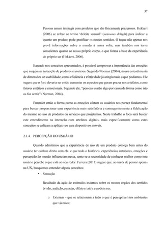 37
Pessoas amam interagir com produtos que são fisicamente prazerosos. Hekkert
(2006) se refere ao termo ‘deleite sensual’ (sensuous delight) para indicar o
quanto um produto pode gratificar os nossos sentidos. O toque não apenas nos
provê informações sobre o mundo à nossa volta, mas também nos torna
conscientes quanto ao nosso próprio corpo, o que forma a base da experiência
do próprio ser (Hekkert, 2006).
Baseado nos conceitos apresentados, é possível comprovar a importância das emoções
que surgem na interação de produtos e usuários. Segundo Norman (2004), nosso entendimento
de dimensões de usabilidade, como eficiência e efetividade já atingiu tudo o que podíamos. Ele
sugere que o foco deveria ser então aumentar os aspectos que geram prazer nos artefatos, como
fatores estéticos e emocionais. Segundo ele, “pessoas usarão algo por causa da forma como isto
os faz sentir” (Norman, 2004).
Entender então a forma como as emoções afetam os usuários nos parece fundamental
para buscar proporcionar uma experiência mais satisfatória e consequentemente a fidelização
do mesmo no uso de produtos ou serviços que projetamos. Neste trabalho o foco será buscar
este entendimento na interação com artefatos digitais, mais especificamente como estes
conceitos se aplicam a aplicativos para dispositivos móveis.
2.1.4 PERCEPÇÃO DO USUÁRIO
Quando admitimos que a experiência de uso de um produto começa bem antes do
usuário ter contato direto com ele, e que todo o histórico, experiências anteriores, emoções e
percepção do mundo influenciam nesta, sente-se a necessidade de conhecer melhor como este
usuário percebe o que está ao seu redor. Ferrera (2013) sugere que, ao invés de pensar apenas
na UX, busquemos entender alguns conceitos:
• Sensação  
Resultado da ação de estímulos externos sobre os nossos órgãos dos sentidos
(visão, audição, paladar, olfato e tato), e podem ser:
o Externas - que se relacionam a tudo o que é perceptível nos ambientes
que vivemos;
 