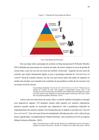 39
Figura 3 – Pirâmide das Necessidade de Maslow
Fonte: blog Mundo da Psicologia
Em seu artigo sobre a percepção do controle no blog internacional UX Booth, Mesibov
(2015) defende que procuramos ter controle em tudo, de nossas relações às cores da parede de
nossas salas, e que isto nos traz um senso de conforto e bem-estar. Segundo ela este senso de
controle, que estaria intimamente ligado ao que os psicólogos chamam de “internal locus of
control” (local de controle interno), nos faz crer que nossas ações têm poder de impactar ou
mudar uma situação, nos tornando mais confiantes de que podemos cuidar de nós mesmos com
um menor nível de estresse.
Na psicologia chamamos isso de ter um “internal locus of control”. Pessoas que se
sentem no controle de suas vidas tendem a experimentar menos stress e são
susceptíveis a serem mais felizes no trabalho. Elas também são mais propensas a tentar
com mais esforço para obtenção de uma tarefa quando sentem que não está à altura
dos seus próprios padrões (Kintscher, 2015).
Assim como em outras áreas de nossas vidas, o controle também é desejado ao interagir
com dispositivos digitais. UX designers tentam então garantir aos usuários experiências
positivas quando usando ou acessando seus dispositivos. Isto é geralmente traduzido no
empoderamento dos usuários, dando a eles ferramentas que os ajudem a encontrar seu “internal
locus of control”. Esta seria uma forma de manipulação utilizada para dar a eles a ideia de que
foram empoderados, exemplificada por Nadine Kinstsher, uma consultora em UX na empresa
Sitback Solutions (Mesibov, 2015).
Hoje, você pode ajustar o brilho da tela, desativar as notificações (sem ter que ligar o
telefone em modo silencioso) e decidir se o telefone deve ligar tanto para a rede de
 
