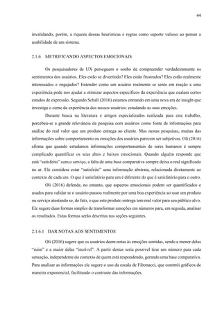 44
invalidando, porém, a riqueza dessas heurísticas e regras como suporte valioso ao pensar a
usabilidade de um sistema.
2.1.6 METRIFICANDO ASPECTOS EMOCIONAIS
Os pesquisadores de UX perseguem o sonho de compreender verdadeiramente os
sentimentos dos usuários. Eles estão se divertindo? Eles estão frustrados? Eles estão realmente
interessados e engajados? Entender como um usuário realmente se sente em reação a uma
experiência pode nos ajudar a otimizar aspectos específicos da experiência que exalam certos
estados de expressão. Segundo Schall (2016) estamos entrando em uma nova era de insight que
investiga o cerne da experiência dos nossos usuários: estudando as suas emoções.
Durante busca na literatura e artigos especializados realizada para este trabalho,
percebeu-se a grande relevância da pesquisa com usuários como fonte de informações para
análise do real valor que um produto entrega ao cliente. Mas nestas pesquisas, muitas das
informações sobre comportamento ou emoções dos usuários parecem ser subjetivas. Oli (2016)
afirma que quando estudamos informações comportamentais de seres humanos é sempre
complicado quantificar os seus altos e baixos emocionais. Quando alguém responde que
está “satisfeito” com o serviço, a falta de uma base comparativa sempre deixa o real significado
no ar. Ele considera estar “satisfeito” uma informação abstrata, relacionada diretamente ao
contexto de cada um. O que é satisfatório para um é diferente do que é satisfatório para o outro.
Oli (2016) defende, no entanto, que aspectos emocionais podem ser quantificados e
usados para validar se o usuário passou realmente por uma boa experiência ao usar um produto
ou serviço atestando se, de fato, o que este produto entrega tem real valor para seu público alvo.
Ele sugere duas formas simples de transformar emoções em números para, em seguida, analisar
os resultados. Estas formas serão descritas nas seções seguintes.
2.1.6.1 DAR NOTAS AOS SENTIMENTOS
Oli (2016) sugere que os usuários deem notas às emoções sentidas, sendo a menor delas
“ruim” e a maior delas “incrível”. A partir destas seria possível tirar um número para cada
sensação, independente do contexto de quem está respondendo, gerando uma base comparativa.
Para analisar as informações ele sugere o uso da escala de Fibonacci, que constrói gráficos de
maneira exponencial, facilitando o contraste das informações.
 