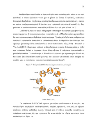 50
Também foram identificadas as áreas mais relevantes nesta interação, sendo as três mais
reportadas a estética (estímulo visual que dá prazer ou ofende os sentidos), usabilidade
(percepção da eficácia e eficiência de uma interface baseada em metas e expectativas) e o gosto
do usuário (um julgamento geral da interface pela experiência interativa do usuário). As duas
primeiras se mostraram centrais para avaliação de interfaces em geral. (Hout, 2012)
Combinar expressões faciais e linguagem corporal para mostrar emoções proporciona
um meio poderoso de comunicar emoções, e os criadores da LEMtool acreditam que combiná-
las a um instrumento de medição traz várias vantagens. Primeiro, a influência do conhecimento
semântico é eliminada, além disso o conhecimento inato de expressões faz com que uma
aplicação que abranja várias culturas torna-se possível (Huisman e Hout, 2010). Huisman e
Van Hout (2010) relatam que, juntando as descobertas da pesquisa destacada acima ao poder
das expressões faciais e corporais, foram desenvolvidas 8 caricaturas representando as
principais emoções. O cartunista que as desenhou foi orientado que o personagem deveria ser
tão neutro emocionalmente quanto possível, não causando ele mesmo fortes emoções no
usuário. Veja as caricaturas e suas emoções relacionadas na figura 9.
Figura 9 – Emoções da LEMtool com as expressões do seu personagem
Fonte: Pérez (2013)
Os produtores da LEMTool sugerem que sejam testados com as 8 emoções, nos
variados tipos de produtos online (rascunhos, imagens, aplicativos, sites, etc), os aspectos
relativos a estética, usabilidade e gosto. Clicando com o botão da esquerda, o usuário pode
selecionar uma área do site, por exemplo, e dar a sua opinião em relação ao mesmo, como
demonstrado na figura 10.
 