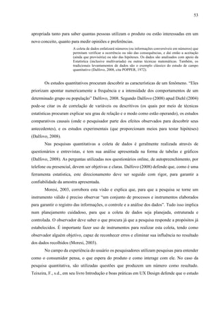 53
apropriada tanto para saber quantas pessoas utilizam o produto ou estão interessadas em um
novo conceito, quanto para medir opiniões e preferências.
A coleta de dados enfatizará números (ou informações conversíveis em números) que
permitam verificar a ocorrência ou não das consequências, e daí então a aceitação
(ainda que provisória) ou não das hipóteses. Os dados são analisados com apoio da
Estatística (inclusive multivariada) ou outras técnicas matemáticas. Também, os
tradicionais levantamentos de dados são o exemplo clássico do estudo de campo
quantitativo (Dalfovo, 2008, cita POPPER, 1972).
Os estudos quantitativos procuram descobrir as características de um fenômeno. “Eles
priorizam apontar numericamente a frequência e a intensidade dos comportamentos de um
determinado grupo ou população” Dalfovo, 2008. Segundo Dalfovo (2008) apud Diehl (2004)
pode-se citar os de correlação de variáveis ou descritivos (os quais por meio de técnicas
estatísticas procuram explicar seu grau de relação e o modo como estão operando), os estudos
comparativos causais (onde o pesquisador parte dos efeitos observados para descobrir seus
antecedentes), e os estudos experimentais (que proporcionam meios para testar hipóteses)
(Dalfovo, 2008).
Nas pesquisas quantitativas a coleta de dados é geralmente realizada através de
questionários e entrevistas, e tem sua análise apresentada na forma de tabelas e gráficos
(Dalfovo, 2008). As perguntas utilizadas nos questionários online, de autopreenchimento, por
telefone ou presencial, devem ser objetivas e claras. Dalfovo (2008) defende que, como é uma
ferramenta estatística, este direcionamento deve ser seguido com rigor, para garantir a
confiabilidade da amostra apresentada.
Moresi, 2003, corrobora esta visão e explica que, para que a pesquisa se torne um
instrumento válido é preciso observar “um conjunto de processos e instrumentos elaborados
para garantir o registro das informações, o controle e a análise dos dados”. Tudo isso implica
num planejamento cuidadoso, para que a coleta de dados seja planejada, estruturada e
controlada. O observador deve saber o que procura já que a pesquisa responde a propósitos já
estabelecidos. É importante fazer uso de instrumentos para realizar esta coleta, tendo como
observador alguém objetivo, capaz de reconhecer erros e eliminar sua influência no resultado
dos dados recolhidos (Moresi, 2003).
No campo da experiência do usuário os pesquisadores utilizam pesquisas para entender
como o consumidor pensa, o que espera do produto e como interage com ele. No caso da
pesquisa quantitativa, são utilizadas questões que produzem um número como resultado.
Teixeira, F., s.d., em seu livro Introdução e boas práticas em UX Design defende que o estudo
 