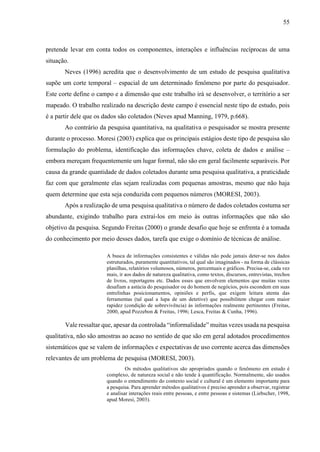 55
pretende levar em conta todos os componentes, interações e influências recíprocas de uma
situação.
Neves (1996) acredita que o desenvolvimento de um estudo de pesquisa qualitativa
supõe um corte temporal – espacial de um determinado fenômeno por parte do pesquisador.
Este corte define o campo e a dimensão que este trabalho irá se desenvolver, o território a ser
mapeado. O trabalho realizado na descrição deste campo é essencial neste tipo de estudo, pois
é a partir dele que os dados são coletados (Neves apud Manning, 1979, p.668).
Ao contrário da pesquisa quantitativa, na qualitativa o pesquisador se mostra presente
durante o processo. Moresi (2003) explica que os principais estágios deste tipo de pesquisa são
formulação do problema, identificação das informações chave, coleta de dados e análise –
embora mereçam frequentemente um lugar formal, não são em geral facilmente separáveis. Por
causa da grande quantidade de dados coletados durante uma pesquisa qualitativa, a praticidade
faz com que geralmente elas sejam realizadas com pequenas amostras, mesmo que não haja
quem determine que esta seja conduzida com pequenos números (MORESI, 2003).
Após a realização de uma pesquisa qualitativa o número de dados coletados costuma ser
abundante, exigindo trabalho para extraí-los em meio às outras informações que não são
objetivo da pesquisa. Segundo Freitas (2000) o grande desafio que hoje se enfrenta é a tomada
do conhecimento por meio desses dados, tarefa que exige o domínio de técnicas de análise.
A busca de informações consistentes e válidas não pode jamais deter-se nos dados
estruturados, puramente quantitativos, tal qual são imaginados - na forma de clássicas
planilhas, relatórios volumosos, números, percentuais e gráficos. Precisa-se, cada vez
mais, ir aos dados de natureza qualitativa, como textos, discursos, entrevistas, trechos
de livros, reportagens etc. Dados esses que envolvem elementos que muitas vezes
desafiam a astúcia do pesquisador ou do homem de negócios, pois escondem em suas
entrelinhas posicionamentos, opiniões e perfis, que exigem leitura atenta das
ferramentas (tal qual a lupa de um detetive) que possibilitem chegar com maior
rapidez (condição de sobrevivência) às informações realmente pertinentes (Freitas,
2000, apud Pozzebon & Freitas, 1996; Lesca, Freitas & Cunha, 1996).
Vale ressaltar que, apesar da controlada “informalidade” muitas vezes usada na pesquisa
qualitativa, não são amostras ao acaso no sentido de que são em geral adotados procedimentos
sistemáticos que se valem de informações e expectativas de uso corrente acerca das dimensões
relevantes de um problema de pesquisa (MORESI, 2003).
Os métodos qualitativos são apropriados quando o fenômeno em estudo é
complexo, de natureza social e não tende à quantificação. Normalmente, são usados
quando o entendimento do contexto social e cultural é um elemento importante para
a pesquisa. Para aprender métodos qualitativos é preciso aprender a observar, registrar
e analisar interações reais entre pessoas, e entre pessoas e sistemas (Liebscher, 1998,
apud Moresi, 2003).
 