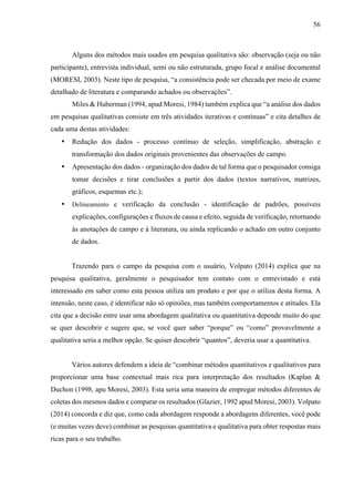 56
Alguns dos métodos mais usados em pesquisa qualitativa são: observação (seja ou não
participante), entrevista individual, semi ou não estruturada, grupo focal e análise documental
(MORESI, 2003). Neste tipo de pesquisa, “a consistência pode ser checada por meio de exame
detalhado de literatura e comparando achados ou observações”.
Miles & Huberman (1994, apud Moresi, 1984) também explica que “a análise dos dados
em pesquisas qualitativas consiste em três atividades iterativas e contínuas” e cita detalhes de
cada uma destas atividades:
• Redução dos dados - processo contínuo de seleção, simplificação, abstração e
transformação dos dados originais provenientes das observações de campo.
• Apresentação dos dados - organização dos dados de tal forma que o pesquisador consiga
tomar decisões e tirar conclusões a partir dos dados (textos narrativos, matrizes,
gráficos, esquemas etc.);
• Delineamento e verificação da conclusão - identificação de padrões, possíveis
explicações, configurações e fluxos de causa e efeito, seguida de verificação, retornando
às anotações de campo e à literatura, ou ainda replicando o achado em outro conjunto
de dados.
Trazendo para o campo da pesquisa com o usuário, Volpato (2014) explica que na
pesquisa qualitativa, geralmente o pesquisador tem contato com o entrevistado e está
interessado em saber como esta pessoa utiliza um produto e por que o utiliza desta forma. A
intensão, neste caso, é identificar não só opiniões, mas também comportamentos e atitudes. Ela
cita que a decisão entre usar uma abordagem qualitativa ou quantitativa depende muito do que
se quer descobrir e sugere que, se você quer saber “porque” ou “como” provavelmente a
qualitativa seria a melhor opção. Se quiser descobrir “quantos”, deveria usar a quantitativa.
Vários autores defendem a ideia de “combinar métodos quantitativos e qualitativos para
proporcionar uma base contextual mais rica para interpretação dos resultados (Kaplan &
Duchon (1998, apu Moresi, 2003). Esta seria uma maneira de empregar métodos diferentes de
coletas dos mesmos dados e comparar os resultados (Glazier, 1992 apud Moresi, 2003). Volpato
(2014) concorda e diz que, como cada abordagem responde a abordagens diferentes, você pode
(e muitas vezes deve) combinar as pesquisas quantitativa e qualitativa para obter respostas mais
ricas para o seu trabalho.
 