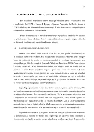 59
4 ESTUDO DE CASO – APLICATIVOS BANCÁRIOS
Este estudo está inserido nos campos do design emocional e UX e foi conduzido com
a colaboração do CESAR – Centro de Estudos e Sistemas Avançados do Recife, do qual o
CESAR.edu é o braço educacional - que cedeu tempo de seus colaboradores para participarem
das entrevistas e estudos de caso realizados.
Diante da necessidade de pesquisar uma situação específica, a satisfação dos usuários
de aplicativos móveis e a influência do lado emocional nesta interação, optou-se pela utilização
da técnica do estudo de caso para realização deste trabalho.
4.1 DESCRIÇÃO DO ESTUDO DE CASO
Emoção é uma palavra muito usada no nosso dia a dia, mas quando falamos em defini-
la, isso acaba trazendo dificuldades. Não parece existir um consenso. “Palavras como emoção,
humor ou sentimento são usadas por pessoas para definir o conceito, e é precisamente esta
ambiguidade que dificulta a medição da emoção” (Caicedo, Beuzekom, 2006). Como afirmam
Caicedo e Beuzekom (2006), é importante lembrar que “emoção não é um estado, mas um
processo no tempo, durante o qual uma resposta é provocada por um certo estímulo”. E numa
época em que a tecnologia permite que com um clique o usuário desista de usar o seu aplicativo
ou serviço, e ainda espalhe para outros a sua insatisfação, conhecer a que tipo de estímulo o
usuário vai ser submetido e que resposta ele irá provocar, pode acabar fazendo toda a diferença
no sucesso ou fracasso do produto ou serviço oferecido.
Segundo pesquisa realizada pela Easy Solutions e divulgada no portal iMarters, 97%
dos brasileiros que usam meios digitais para acesso a suas informações bancárias, fazem isto
através de aplicativos para dispositivos móveis (iMasters, 2015). Apesar deste número tão alto,
a experiência do consumidor bancário tem sido negligenciada, sendo medida apenas por
“facilidade de uso”. Segundo artigo do The Finantial Brand (2015), ao se pensar a experiência
dos usuários com bancos digitais, não têm sido levados em conta os laços emocionais que estes
consumidores têm com seu dinheiro e como os bancos podem atender suas necessidades.
Segundo Blomstrom (2015), na pressa de inovar e entregar rapidamente os seus canais
de comunicação, a maioria dos bancos não se preocupa em descobrir como sentimento e
dinheiro estão interligados e acabam não percebendo que uma boa experiência do consumidor
 