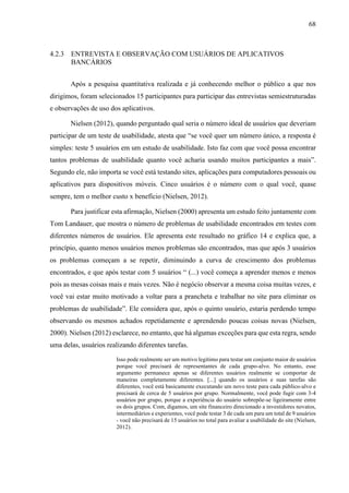 68
4.2.3 ENTREVISTA E OBSERVAÇÃO COM USUÁRIOS DE APLICATIVOS
BANCÁRIOS
Após a pesquisa quantitativa realizada e já conhecendo melhor o público a que nos
dirigimos, foram selecionados 15 participantes para participar das entrevistas semiestruturadas
e observações de uso dos aplicativos.
Nielsen (2012), quando perguntado qual seria o número ideal de usuários que deveriam
participar de um teste de usabilidade, atesta que “se você quer um número único, a resposta é
simples: teste 5 usuários em um estudo de usabilidade. Isto faz com que você possa encontrar
tantos problemas de usabilidade quanto você acharia usando muitos participantes a mais”.
Segundo ele, não importa se você está testando sites, aplicações para computadores pessoais ou
aplicativos para dispositivos móveis. Cinco usuários é o número com o qual você, quase
sempre, tem o melhor custo x benefício (Nielsen, 2012).
Para justificar esta afirmação, Nielsen (2000) apresenta um estudo feito juntamente com
Tom Landauer, que mostra o número de problemas de usabilidade encontrados em testes com
diferentes números de usuários. Ele apresenta este resultado no gráfico 14 e explica que, a
princípio, quanto menos usuários menos problemas são encontrados, mas que após 3 usuários
os problemas começam a se repetir, diminuindo a curva de crescimento dos problemas
encontrados, e que após testar com 5 usuários “ (...) você começa a aprender menos e menos
pois as mesas coisas mais e mais vezes. Não é negócio observar a mesma coisa muitas vezes, e
você vai estar muito motivado a voltar para a prancheta e trabalhar no site para eliminar os
problemas de usabilidade”. Ele considera que, após o quinto usuário, estaria perdendo tempo
observando os mesmos achados repetidamente e aprendendo poucas coisas novas (Nielsen,
2000). Nielsen (2012) esclarece, no entanto, que há algumas exceções para que esta regra, sendo
uma delas, usuários realizando diferentes tarefas.
Isso pode realmente ser um motivo legítimo para testar um conjunto maior de usuários
porque você precisará de representantes de cada grupo-alvo. No entanto, esse
argumento permanece apenas se diferentes usuários realmente se comportar de
maneiras completamente diferentes. [...] quando os usuários e suas tarefas são
diferentes, você está basicamente executando um novo teste para cada público-alvo e
precisará de cerca de 5 usuários por grupo. Normalmente, você pode fugir com 3-4
usuários por grupo, porque a experiência do usuário sobrepõe-se ligeiramente entre
os dois grupos. Com, digamos, um site financeiro direcionado a investidores novatos,
intermediários e experientes, você pode testar 3 de cada um para um total de 9 usuários
- você não precisará de 15 usuários no total para avaliar a usabilidade do site (Nielsen,
2012).
 