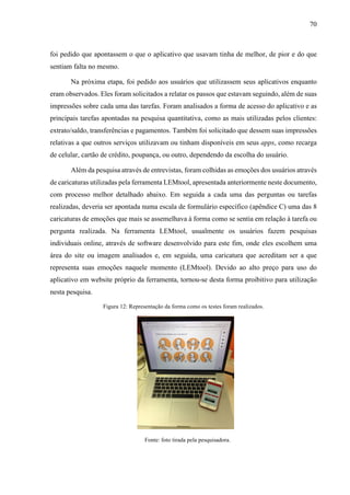 70
foi pedido que apontassem o que o aplicativo que usavam tinha de melhor, de pior e do que
sentiam falta no mesmo.
Na próxima etapa, foi pedido aos usuários que utilizassem seus aplicativos enquanto
eram observados. Eles foram solicitados a relatar os passos que estavam seguindo, além de suas
impressões sobre cada uma das tarefas. Foram analisados a forma de acesso do aplicativo e as
principais tarefas apontadas na pesquisa quantitativa, como as mais utilizadas pelos clientes:
extrato/saldo, transferências e pagamentos. Também foi solicitado que dessem suas impressões
relativas a que outros serviços utilizavam ou tinham disponíveis em seus apps, como recarga
de celular, cartão de crédito, poupança, ou outro, dependendo da escolha do usuário.
Além da pesquisa através de entrevistas, foram colhidas as emoções dos usuários através
de caricaturas utilizadas pela ferramenta LEMtool, apresentada anteriormente neste documento,
com processo melhor detalhado abaixo. Em seguida a cada uma das perguntas ou tarefas
realizadas, deveria ser apontada numa escala de formulário específico (apêndice C) uma das 8
caricaturas de emoções que mais se assemelhava à forma como se sentia em relação à tarefa ou
pergunta realizada. Na ferramenta LEMtool, usualmente os usuários fazem pesquisas
individuais online, através de software desenvolvido para este fim, onde eles escolhem uma
área do site ou imagem analisados e, em seguida, uma caricatura que acreditam ser a que
representa suas emoções naquele momento (LEMtool). Devido ao alto preço para uso do
aplicativo em website próprio da ferramenta, tornou-se desta forma proibitivo para utilização
nesta pesquisa.
Figura 12: Representação da forma como os testes foram realizados.
Fonte: foto tirada pela pesquisadora.
 