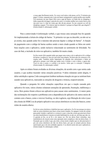 77
e essas apps facilitaram muito. Às vezes você entra e não passa, sei lá, 15 minutos pra
pagar 5 contas, enquanto pra ir pra um banco antigamente a gente perdia uma manhã.
Um momento em que fiquei feliz com a app do banco: eu tinha ido no shopping e
tinha esquecido de pagar a parcela do carro e aí minha mulher tava muito brava com
isto pois isso é o tipo de conta que não dá pra atrasar. Eu me conectei ao wifi do
shopping e paguei. Vou marcar aqui no número 3, porque eu fiquei êêê, que alegria!!!
(Entrevistado 8, informação verbal)
Para a entrevistada 4 (informação verbal), o que trouxe uma sensação boa foi quando
foi implementada a leitura do código de barras. “A primeira vez que eu descobri, eu não sei se
já existia, mas quando achei foi o máximo não precisar digitar o código de barras”. A função
de pagamento com o código de barras acabou sendo a mais citada quando se falou em sentir
boas reações com o aplicativo, sendo inclusive relacionado ao sentimento de felicidade. No
caso do Itaú, a inclusão do token no aplicativo, também foi muito citado.
Eu fico muito feliz quando tenho que pagar uma conta e ele (o aplicativo) lê o código
de barras e acabou-se. Isso já é pra mim uma alegria. Na hora que ele começou a ler,
mudou tudo. Também muito importante foi quando eles associaram o token ao
aplicativo, porque você tinha que andar com o celular e com o token, e agora não.
Você tá com a conta e o celular e já resolve. Acho que é a emoção 3 (alegria).
(Entrevistada 10, informação verbal)
Após os relatos foram avaliadas as diversas situações, de acordo com o que sentia cada
usuário, o que acabou trazendo várias emoções positivas: 9 deles relataram sentir alegria, 4
deles satisfação e apenas 2 não conseguiram lembrar nenhuma situação em que se sentiram bem
usando seus aplicativos, marcando as emoções de desgosto e tristeza, respectivamente.
Quando a pergunta foi sobre situações específicas em que a reação causada pelo
aplicativo foi ruim, vários clientes relataram sensações de apreensão, frustração, indiferença e
raiva. Dois pontos foram críticos nos aplicativos para causar estes sentimentos. A maior parte
das reclamações diz respeito a problemas com a dependência do aplicativo de outros meios de
contato com o banco, como o internet banking, ou ida à agência, seja liberação do token (caso
dos cliente do HSBC) ou do próprio aplicativo nos caixas eletrônicos ou sites dos bancos, como
relato da usuária abaixo.
Eu fui no caixa eletrônico e habilitei pra usar o aplicativo. Eu fiz isso porque eu estava
indo no caixa eletrônico pra fazer coisas muito simples. Eu apaguei coisas do celular
para poder instalar o aplicativo e comecei a usar e uma das coisas que precisava fazer
era uma transferência e mesmo eu tendo habilitado lá, eu não sei, até hoje que não vai.
A gerente já fez, eu já fiz e ele nunca vai. Ele me deixa fazer consultas, mas
transferência ele encara como uma operação mais complexa e não me deixa fazer. A
frustação que eu tenho é que, pra mim, coisas muito simples que eu não precisaria ir
pra um caixa eletrônico ele não me deixa fazer, por que eu sempre preciso dessa
autorização que é de uma entidade superior. E eu desisti assim (de usar o aplicativo).
(Entrevistada 10, informação verbal)
 