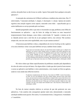 79
carteira, não podia fazer se não tivesse no cartão. Agora é bom poder fazer qualquer coisa pelo
aplicativo”.
A marcação das caricaturas do LEMtool confirmou a tendência das entrevistas. Dos 15
entrevistados, 7 marcaram satisfação, 3, alegria, 3, fascinação e 1, desejo. Apenas um usuário
registrou uma emoção negativa neste aspecto, marcando como tédio – especificando que se
sentia indiferente ao serviço prestado pelo seu banco.
Quando perguntados sobre o que mais os incomodava na app, problema como falhas de
funcionamento no aplicativo – seja do leitor de código de barras ou estar inacessível
temporariamente foram destaque, como relata a entrevistada 10: “quando o sistema cai do
ar. Quando preciso usar e está fora do ar por qualquer motivo, isso estressa. Não acontece
sempre não, mas tem uma certa regularidade, uma vez por semana acontece”.
A burocracia para habilitar o token, a dependência do internet banking ou ida a agência
e/ou caixa eletrônico várias vezes para habilitar serviços, também foram citados.
O que mais me incomoda é não ter, de uma forma muito simples que é o objetivo do
aplicativo, ter acesso a tudo. Porque assim, eu comparo com outros aplicativos que
você habilita uma vez e funciona. O Santander parece que toda vez desconfia se você
é um cliente. Quando eu vou na agência é a mesma coisa, tem que dar mil
comprovações. A impressão que eu tenho é que a cada atualização eu tenho que voltar
no caixa eletrônico pra autorizar novamente. Basicamente isto, me incomoda ele não
permitir que eu faça uma coisa uma vez e libere. (Entrevistada 6, informação verbal)
Há vários relatos que falam especificamente de problemas causados pela dependência
do token de outros serviços do banco. Em alguns deles é citado que não é possível nem mesmo
o acesso ao aplicativo sem habilitar o token anteriormente, e isto só pode ser feito na agência,
sendo às vezes ainda mais difícil de resolver.
O aplicativo simplesmente não funciona. Esse token do HSBC é muito burocrático,
eu acho. Eu tive um problema com meu celular antigo, precisei trocar umas duas
vezes, usei um reserva, ele deu um problema e comprei outro e nesse intervalo eu tive
que trocar o token umas 3 vezes. E pra isso tive que ir numa agência para usar o caixa
eletrônico. Eu descobrir há uns 15 dias que você tentava acessar o token no site e não
consegui. Ou seja, esse tempo todo tentando usar e não funciona. (Entrevistado 12,
informação verbal)
Na hora de marcar emoções relativas os serviços de que não gostavam nos seus
aplicativos, 3 dos usuários não conseguiram apontar nada ruim, demonstrando e marcando
satisfação também neste quesito. Dos outros, 5 se mostraram tristes, 2 desgostosos, 4 entediados
e 1 insatisfeito.
 