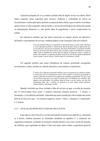 80
A próxima pergunta foi se os usuários sentiam falta de algum serviço no celular. Deste
tópico surgiram várias sugestões para serviços: melhorar a visibilidade de títulos de
investimentos e outras aplicações, permitir a compra de dólar online e que o usuário vá ao banco
apenas buscar o valor comprado, utilizar melhor o serviço de notificações do celular para ajudar
no planejamento financeiro e a não perder datas de pagamentos e salvar comprovantes no
celular.
Há indicativos também que dar maior autonomia ao usuário através do aplicativo,
facilitado o cancelamento de serviços, também poderia evitar sensações ruins nos usuários.
Você em uma previdência e tô apertada e tô querendo baixar e voltar numa outra hora
e aí eles não querem perder o cliente desse tipo de produto então na agência não faz,
no site não faz e tem que ser no telefone, eles ficam dificultando. Eu gostaria de poder
fazer isso de forma mais fácil e não ter que ir no banco, ligar no atendimento, eu queria
poder resolver rapidamente, mesmo que eles digam X tempo pra voltar, x tempo vai
perder, não importa. Eu gostaria de poder resolver de uma forma rápida dispendendo
menos tempo e menos esforço. (Entrevistada 10, informação verbal)
Foi sugerido também uma maior inteligência do sistema, permitindo acompanhar
investimentos, contas, auxiliar no controle financeiro e personalizar a experiência.
É assim, ele (o aplicativo) perceber também o que você gasta no seu cartão de crédito,
as coisas que você vem fazendo de serviço. Por exemplo, no final do ano passado eu
aceitei a proposta da menina lá da agência de poupança programada. Por que é que
ele não botou aqui pra eu ver logo? Eu tenho que ir lá habilitar isso também? Que
negócio sem praticidade...Ele poderia observar mais o uso do cliente, que eles têm
ferramentas para isto, e utilizar no aplicativo de uma forma menos dolorosa.
(Entrevistada 6, informação verbal)
Quando solicitado que fosse avaliada a falta de serviços na app, a escolha de emoções
dos 15 entrevistados ficou assim: 7 usuários marcaram emoções positivas – 1, desejo; 3,
fascinação; e 3 escolheram satisfação - indicando que quase metade dos entrevistados não sentiu
falta de serviços nos apps. As emoções negativas, foram 1, tédio; 1, desgosto; 3, insatisfação;
e 3, tristeza.
4.3.3 AVALIAÇÃO DURANTE O USO DO APLICATIVO
Logo após as entrevistas foi a vez dos participantes testarem seus aplicativos, realizando
as 4 tarefas, também presentes no formulário detalhado no apêndice C, e relatarem sua
experiência oralmente, avaliando as sensações sentidas durante o uso com a escala de emoções
da LEMtool, aqui registradas na tabela 4. Para esta etapa vamos relatar a experiência geral de
 