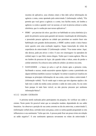 82
recentes do aplicativo, seus clientes citam o fato dele salvar informações de
agência e conta, como apontado pela entrevistada 3 (informação verbal), “Ele
permite que você grave a agência e a conta, isso facilita muito, ele lembra a
agência e a conta e quando você vai acessar, aí você só precisa colocar a senha
eletrônica, que é a senha pra usar nesses aplicativos”.
• HSBC – por precisar do token, que deve ser habilitado no caixa eletrônico já a
partir do primeiro acesso para garantir até mesmo visualização de informações,
e possuindo poucas agências na cidade que permitam ao usuário fazer esta
habilitação sem grandes deslocamentos, o HSBC acabou sendo o único banco
neste quesito com uma avaliação negativa. Segue transcrição de relato da
experiência do entrevistado 12 (informação verbal): “Vou tentar entrar. Aqui,
não deixou, pede pra ativar o token. E esse sms (mensagem via operadora de
celular) aqui é o que falei, nunca chegou. Tenho que ir numa agência. Mas eu
me lembro do processo de login, (de quando tinha o token, antes de perder o
celular anterior). Eu colocava uma senha do celular e já entrava na conta.
• SANTANDER – o banco já salva o cpf do cliente após a primeira visita,
facilitando o acesso, sendo necessário apenas digitar a conta e permitindo em
alguns telefones também o acesso via digital. Ao entrar o usuário já visualiza em
destaque as principais informações de sua conta, como relata a entrevistada 5
(informação verbal). “Eu tô vendo aqui o menu que tem algumas opções e do
lado tem o saldo da minha conta corrente e saldo de outra conta. Eu me sinto
bem porque tá tudo bem visível, eu não preciso procurar por nenhuma
informação básica”.
4.3.3.2 SALDO / EXTRATO
A próxima tarefa realizada pelos participantes da pesquisa, foi verificar seu saldo e
extrato. Neste ponto foi possível notar que as sensações mudam, dependendo de seu saldo
bancários. Ao observar a posição de sua conta corrente no dia da entrevista, a entrevistada 5,
(informação verbal) disse, sorrindo meio sem graça, como se sentia quando perguntado se esta
influenciava o seu sentimento “Acho que sim. A pessoa pode ficar um pouco triste em relação
ao saldo negativo”. E este sentimento apareceu novamente no relato da entrevistada 1
 