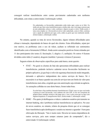 84
conseguir realizar transferências entre contas previamente cadastradas sem nenhuma
dificuldade, com relata a entrevistada 2 (informação verbal).
Os cadastrados, os favorecidos cadastrados estão todos aqui, como eu te falei. Eu
tenho até que fazer uma transferência para a minha mãe, mas você pega a pessoa que
já está cadastrada, coloca o valor, continuo e depois eu gero o token. Então assim, é
uma coisa simples se o favorecido já estiver sido cadastrado, como te falei, continua
sem a opção de cadastrar por aqui, certo, então eu gosto que isso realmente atende.
(Entrevistada 2, informação verbal)
No entanto, quando se trata de novos favorecidos, alguns relatam dificuldades para
efetuar a transação, dependendo do banco do qual são clientes. Estas dificuldades, sejam por
este motivo, ou problemas com o uso do token, acabam se refletindo nos sentimentos
identificados com a ferramenta LEMtool. Ainda assim sensações positivas foram relatadas por
11 dos participantes dos testes (5, fascinação; 3, alegria e 3, satifação). Os outros 4 ficaram
divididos entre tédio (1 usuário), desgosto (também 1 pessoa) e tristeza (2 pessoas).
Seguem relatos de observações específicas para cada banco, neste quesito.
• ITAÚ – No geral os clientes do Itaú não apresentam dificuldades para realizar
transferências, podendo inclusive cadastrar novos favorecidos facilmente no
próprio aplicativo, já que hoje o token de segurança funciona de modo integrado,
deixando o aplicativo independente dos outros serviços do banco. Só é
necessário ir ao banco quando sua cesta de serviços tem um limite de valor para
transferências mais altas, exigindo que esta autorização seja retirada na agência.
As sensações colhidas no caso deste banco, foram todas boas.
Eu acho bom e faço também bastante (transferências). É fácil, uma vez que você tenha
a pessoa já como favorecido, você cadastra ela com CPF, se for um correntista do
próprio banco também inclusive não paga taxa, e isso é uma coisa que eu faço com
alguma frequência. É tranquilíssimo fazer. (Entrevistada 3, informação verbal)
• HSBC – Pra quem já desbloqueou o token e cadastrou usuários previamente no
internet banking, não é problema realizar transferências no aplicativo. No caso
de novos usuários, no entanto, relatos da pesquisa dizem que só se consegue
fazer transferência após desbloquear o usuário na internet e aguardar 1 hora para
efetivação da liberação. “Isto é muito ruim. Deveria ter menos dependência de
outros serviços, pois nem sempre estamos junto do computador”, diz o
entrevistado 12 (informação verbal).
 