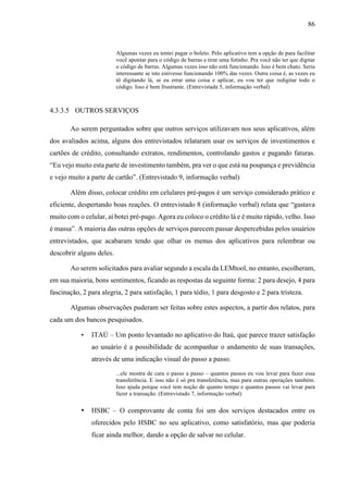 86
Algumas vezes eu tentei pagar o boleto. Pelo aplicativo tem a opção de para facilitar
você apontar para o código de barras e tirar uma fotinho. Pra você não ter que digitar
o código de barras. Algumas vezes isso não está funcionando. Isso é bem chato. Seria
interessante se isto estivesse funcionando 100% das vezes. Outra coisa é, as vezes eu
tô digitando lá, se eu errar uma coisa e aplicar, eu vou ter que redigitar todo o
código. Isso é bem frustrante. (Entrevistada 5, informação verbal)
4.3.3.5 OUTROS SERVIÇOS
Ao serem perguntados sobre que outros serviços utilizavam nos seus aplicativos, além
dos avaliados acima, alguns dos entrevistados relataram usar os serviços de investimentos e
cartões de crédito, consultando extratos, rendimentos, controlando gastos e pagando faturas.
“Eu vejo muito esta parte de investimento também, pra ver o que está na poupança e previdência
e vejo muito a parte de cartão”. (Entrevistado 9, informação verbal)
Além disso, colocar crédito em celulares pré-pagos é um serviço considerado prático e
eficiente, despertando boas reações. O entrevistado 8 (informação verbal) relata que “gastava
muito com o celular, aí botei pré-pago. Agora eu coloco o crédito lá e é muito rápido, velho. Isso
é massa”. A maioria das outras opções de serviços parecem passar despercebidas pelos usuários
entrevistados, que acabaram tendo que olhar os menus dos aplicativos para relembrar ou
descobrir alguns deles.
Ao serem solicitados para avaliar segundo a escala da LEMtool, no entanto, escolheram,
em sua maioria, bons sentimentos, ficando as respostas da seguinte forma: 2 para desejo, 4 para
fascinação, 2 para alegria, 2 para satisfação, 1 para tédio, 1 para desgosto e 2 para tristeza.
Algumas observações puderam ser feitas sobre estes aspectos, a partir dos relatos, para
cada um dos bancos pesquisados.
• ITAÚ – Um ponto levantado no aplicativo do Itaú, que parece trazer satisfação
ao usuário é a possibilidade de acompanhar o andamento de suas transações,
através de uma indicação visual do passo a passo.
...ele mostra de cara o passo a passo – quantos passos eu vou levar para fazer essa
transferência. E isso não é só pra transferência, mas para outras operações também.
Isso ajuda porque você tem noção de quanto tempo e quantos passos vai levar para
fazer a transação. (Entrevistado 7, informação verbal)
• HSBC – O comprovante de conta foi um dos serviços destacados entre os
oferecidos pelo HSBC no seu aplicativo, como satisfatório, mas que poderia
ficar ainda melhor, dando a opção de salvar no celular.
 