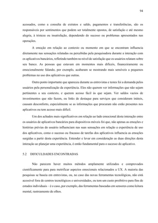 94
acessados, como a consulta de extratos e saldo, pagamentos e transferências, são os
responsáveis por sentimentos que podem ser totalmente opostos, de satisfação e até mesmo
alegria, à tristeza ou insatisfação, dependendo do sucesso ou problemas apresentados nas
operações.
A emoção em relação ao contexto ou momento em que se encontram influencia
diretamente nas sensações relatadas ou percebidas pela pesquisadora durante a interação com
os aplicativos bancários, refletindo também no nível de satisfação que os usuários relatam sobre
seu banco. As pessoas que estavam em momentos mais difíceis, financeiramente ou
emocionalmente falando, por exemplo, acabaram se mostrando mais sensíveis a pequenos
problemas no uso dos aplicativos que outras.
Outro ponto importante que apareceu durante as entrevistas e testes foi a demanda pelos
usuários pela personalização da experiência. Eles não querem ver informações que não sejam
pertinentes a seu contexto, e querem acesso fácil às que sejam. Ver saldos vazios de
investimentos que não fazem, ou links de destaque para serviços que consideram inúteis,
causam desconforto, especialmente se as informações que procuram não estão presentes nos
aplicativos ou tem acesso mais difícil.
Um dos achados mais significativos em relação ao lado emocional desta interação entre
os usuários de aplicativos bancários para dispositivos móveis foi que, não apenas as emoções e
histórias prévias do usuário influenciam nas suas sensações em relação a experiência de uso
dos aplicativos, como o sucesso ou fracasso de tarefas dos aplicativos influencia as emoções
surgidas a partir desta experiência. Entender e levar em consideração as duas direções desta
interação ao planejar uma experiência, é então fundamental para o sucesso do aplicativo.
5.2 DIFICULDADES ENCONTRADAS
Não parecem haver muitos métodos amplamente utilizados e comprovados
cientificamente para para metrificar aspectos emocionais relacionados a UX. A maioria das
pesquisas se baseia em entrevistas, ou, no caso das novas ferramentas tecnológicas, não está
acessível fora de centros tecnológicos e universidades, ou tem um custo proibitivo para fins de
estudos individuais – é o caso, por exemplo, das ferramentas baseadas em sensores como leitura
mental, rastreamento de olhos.
 