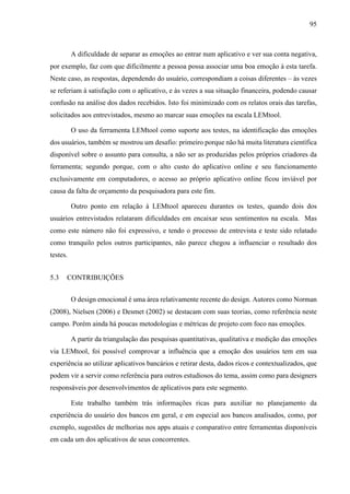 95
A dificuldade de separar as emoções ao entrar num aplicativo e ver sua conta negativa,
por exemplo, faz com que dificilmente a pessoa possa associar uma boa emoção à esta tarefa.
Neste caso, as respostas, dependendo do usuário, correspondiam a coisas diferentes – às vezes
se referiam à satisfação com o aplicativo, e às vezes a sua situação financeira, podendo causar
confusão na análise dos dados recebidos. Isto foi minimizado com os relatos orais das tarefas,
solicitados aos entrevistados, mesmo ao marcar suas emoções na escala LEMtool.
O uso da ferramenta LEMtool como suporte aos testes, na identificação das emoções
dos usuários, também se mostrou um desafio: primeiro porque não há muita literatura científica
disponível sobre o assunto para consulta, a não ser as produzidas pelos próprios criadores da
ferramenta; segundo porque, com o alto custo do aplicativo online e seu funcionamento
exclusivamente em computadores, o acesso ao próprio aplicativo online ficou inviável por
causa da falta de orçamento da pesquisadora para este fim.
Outro ponto em relação à LEMtool apareceu durantes os testes, quando dois dos
usuários entrevistados relataram dificuldades em encaixar seus sentimentos na escala. Mas
como este número não foi expressivo, e tendo o processo de entrevista e teste sido relatado
como tranquilo pelos outros participantes, não parece chegou a influenciar o resultado dos
testes.
5.3 CONTRIBUIÇÕES
O design emocional é uma área relativamente recente do design. Autores como Norman
(2008), Nielsen (2006) e Desmet (2002) se destacam com suas teorias, como referência neste
campo. Porém ainda há poucas metodologias e métricas de projeto com foco nas emoções.
A partir da triangulação das pesquisas quantitativas, qualitativa e medição das emoções
via LEMtool, foi possível comprovar a influência que a emoção dos usuários tem em sua
experiência ao utilizar aplicativos bancários e retirar desta, dados ricos e contextualizados, que
podem vir a servir como referência para outros estudiosos do tema, assim como para designers
responsáveis por desenvolvimentos de aplicativos para este segmento.
Este trabalho também trás informações ricas para auxiliar no planejamento da
experiência do usuário dos bancos em geral, e em especial aos bancos analisados, como, por
exemplo, sugestões de melhorias nos apps atuais e comparativo entre ferramentas disponíveis
em cada um dos aplicativos de seus concorrentes.
 