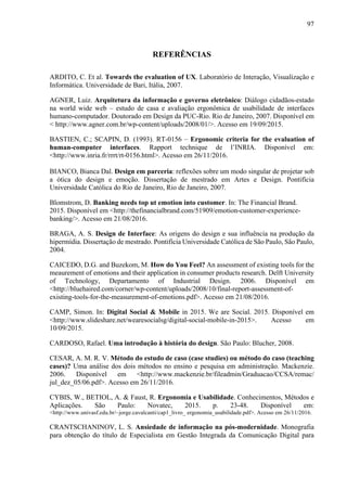 97
REFERÊNCIAS
ARDITO, C. Et al. Towards the evaluation of UX. Laboratório de Interação, Visualização e
Informática. Universidade de Bari, Itália, 2007.
AGNER, Luiz. Arquitetura da informação e governo eletrônico: Diálogo cidadãos-estado
na world wide web – estudo de casa e avaliação ergonômica de usabilidade de interfaces
humano-computador. Doutorado em Design da PUC-Rio. Rio de Janeiro, 2007. Disponível em
< http://www.agner.com.br/wp-content/uploads/2008/01/>. Acesso em 19/09/2015.
BASTIEN, C.; SCAPIN, D. (1993). RT-0156 – Ergonomic criteria for the evaluation of
human-computer interfaces. Rapport technique de l’INRIA. Disponível em:
<http://www.inria.fr/rrrt/rt-0156.html>. Acesso em 26/11/2016.
BIANCO, Bianca Dal. Design em parceria: reflexões sobre um modo singular de projetar sob
a ótica do design e emoção. Dissertação de mestrado em Artes e Design. Pontifícia
Universidade Católica do Rio de Janeiro, Rio de Janeiro, 2007.
Blomstrom, D. Banking needs top ut emotion into customer. In: The Financial Brand.
2015. Disponível em <http://thefinancialbrand.com/51909/emotion-customer-experience-
banking/>. Acesso em 21/08/2016.
BRAGA, A. S. Design de Interface: As origens do design e sua influência na produção da
hipermídia. Dissertação de mestrado. Pontifícia Universidade Católica de São Paulo, São Paulo,
2004.
CAICEDO, D.G. and Buzekom, M. How do You Feel? An assessment of existing tools for the
meaurement of emotions and their application in consumer products research. Delft University
of Technology, Departamento of Industrial Design. 2006. Disponível em
<http://bluehaired.com/corner/wp-content/uploads/2008/10/final-report-assessment-of-
existing-tools-for-the-measurement-of-emotions.pdf>. Acesso em 21/08/2016.
CAMP, Simon. In: Digital Social & Mobile in 2015. We are Social. 2015. Disponível em
<http://www.slideshare.net/wearesocialsg/digital-social-mobile-in-2015>. Acesso em
10/09/2015.
CARDOSO, Rafael. Uma introdução à história do design. São Paulo: Blucher, 2008.
CESAR, A. M. R. V. Método do estudo de caso (case studies) ou método do caso (teaching
cases)? Uma análise dos dois métodos no ensino e pesquisa em administração. Mackenzie.
2006. Disponível em <http://www.mackenzie.br/fileadmin/Graduacao/CCSA/remac/
jul_dez_05/06.pdf>. Acesso em 26/11/2016.
CYBIS, W., BETIOL, A. & Faust, R. Ergonomia e Usabilidade. Conhecimentos, Métodos e
Aplicações. São Paulo: Novatec, 2015. p. 23-48. Disponível em:
<http://www.univasf.edu.br/~jorge.cavalcanti/cap1_livro_ ergonomia_usabilidade.pdf>. Acesso em 26/11/2016.
CRANTSCHANINOV, L. S. Ansiedade de informação na pós-modernidade. Monografia
para obtenção do título de Especialista em Gestão Integrada da Comunicação Digital para
 