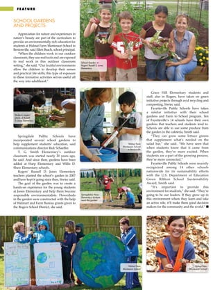 58 | CITISCAPES • AUGUST 2013
School Garden at
Rogers’ Russell D. Jones
Elementary
fe at ur e
School Gardens
and Projects
Appreciation for nature and experiences in
nature’s beauty are part of the curriculum to
provide an environmentally rich education for
students at Walnut Farm Montessori School in
Bentonville, said Ellen Beach, school principal.
“When the children work in our outdoor
classroom, they use real tools and are exposed
to real work in this outdoor classroom
setting,” she said. “Our fruitful environments
allow the children to develop their senses
and practical life skills; this type of exposure
to these formative activities serves useful all
the way into adulthood.”
Springdale Public Schools have
incorporated several school gardens to
help supplement students’ education, said
communications director Rick Schaeffer.
T. G. Smith Elementary’s outdoor
classroom was started nearly 20 years ago,
he said. And since then, gardens have been
added at Harp Elementary and Willis D.
Shaw Elementary schools.
Rogers’ Russell D. Jones Elementary
teachers planted the school’s garden in 2007
and have kept it going since then, Siwiec said.
The goal of the garden was to create a
hands-on experience for the young students
at Jones Elementary and help them become
responsible environmentalists. Flowerbeds
in the garden were constructed with the help
of Walmart and Farm Bureau grants given to
the Rogers School District, she said.
Grace Hill Elementary students and
staff, also in Rogers, have taken on green
initiative projects through avid recycling and
composting, Siwiec said.
Fayetteville Public Schools have taken
a similar initiative with their school
gardens and Farm to School program. Ten
of Fayetteville’s 14 schools have their own
gardens that teachers and students tend to.
Schools are able to use some produce from
the garden in the cafeteria, Smith said.
“They can grow some lettuce greens
that supplement what’s needed on the
salad bar,” she said. “We have seen that
when students know that it came from
the garden, they’re more excited. When
students are a part of the growing process,
they’re more connected.”
Fayetteville Public Schools were recently
recognized among 14 other schools
nationwide for its sustainability efforts
with the U.S. Department of Education
Green Ribbon School Sustainability
Award, Smith said.
“It’s important to provide this
environment for students,” she said. “They’re
going to be our leaders. If they grow up in
this environment where they learn and take
an active role, it’ll make them good decision
makers for the community and the world.” ■
58 | CITISCAPES • AUGUST 2013
Students inspect
plants at Russell
D. Jones Elementary
Walnut Farm
Montessori School
in Bentonville
Walnut Farm
Montessori School
Walnut Farm
Montessori School
Springdale’s Harp
Elementary students
work the garden
 