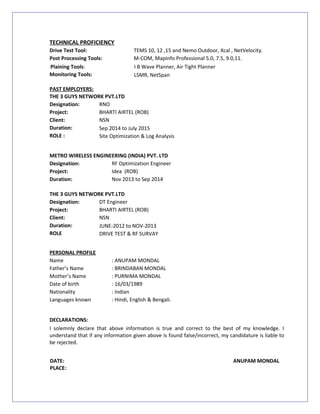 TECHNICAL PROFICIENCY
Drive Test Tool: TEMS 10, 12 ,15 and Nemo Outdoor, Xcal , NetVelocity.
Post Processing Tools: M-COM, MapInfo Professional 5.0, 7.5, 9.0,11.
Plaining Tools: I B Wave Planner, Air Tight Planner
Monitoring Tools: LSMR, NetSpan
PAST EMPLOYERS:
THE 3 GUYS NETWORK PVT.LTD
Designation: RNO
Project: BHARTI AIRTEL (ROB)
Client: NSN
Duration: Sep 2014 to July 2015
ROLE : Site Optimization & Log Analysis
METRO WIRELESS ENGINEERING (INDIA) PVT. LTD
Designation: RF Optimization Engineer
Project: Idea (ROB)
Duration: Nov 2013 to Sep 2014
THE 3 GUYS NETWORK PVT.LTD
Designation: DT Engineer
Project: BHARTI AIRTEL (ROB)
Client: NSN
Duration: JUNE-2012 to NOV-2013
ROLE DRIVE TEST & RF SURVAY
PERSONAL PROFILE
Name : ANUPAM MONDAL
Father’s Name : BRINDABAN MONDAL
Mother’s Name : PURNIMA MONDAL
Date of birth : 16/03/1989
Nationality : Indian
Languages known : Hindi, English & Bengali.
DECLARATIONS:
I solemnly declare that above information is true and correct to the best of my knowledge. I
understand that if any information given above is found false/incorrect, my candidature is liable to
be rejected.
DATE: ANUPAM MONDAL
PLACE:
 