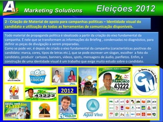 2012 2 - Criação de Material de apoio para campanhas políticas – Identidade visual do candidato e utilização de todas as ferramentas de comunicação disponíveis. Todo material de propaganda política é idealizado a partir da criação do eixo fundamental da campanha. É nele que se transformam as informações do Briefing , condensadas no diagnóstico, para definir as peças de divulgação a serem preparadas. Como se pode ver, é depois de criado o eixo fundamental da campanha (características positivas do candidato: marca, cores, tipos de letras etc.), que se pode escrever um slogan, escolher  a foto do candidato, produzir  cartazes, banners, vídeos, spots, mensagens de áudio, panfletos. Enfim, a construção de uma identidade visual é um trabalho que exige muito estudo sobre o candidato. 