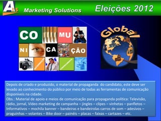 Depois de criado e produzido, o material de propaganda  do candidato, este deve ser levado ao conhecimento do público por meio de todas as ferramentas de comunicação disponíveis na cidade. Obs.: Material de apoio e meios de comunicação para propaganda política: Televisão, rádio, jornal, Vídeo marketing de campanha – jingles – clipes – vinhetas – panfletos – Informativos – mochila banner – bandeiras e bandeirolas carros de som – adesivos – praguinhas – volantes – Bike door – painéis – placas – faixas – cartazes – etc. 