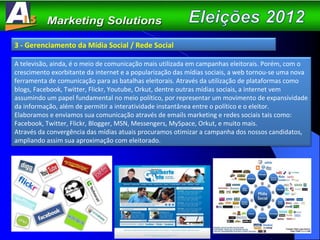 3 - Gerenciamento da Mídia Social / Rede Social A televisão, ainda, é o meio de comunicação mais utilizada em campanhas eleitorais. Porém, com o crescimento exorbitante da internet e a popularização das mídias sociais, a web tornou-se uma nova ferramenta de comunicação para as batalhas eleitorais. Através da utilização de plataformas como blogs, Facebook, Twitter, Flickr, Youtube, Orkut, dentre outras mídias sociais, a internet vem assumindo um papel fundamental no meio político, por representar um movimento de expansividade da informação, além de permitir a interatividade instantânea entre o político e o eleitor.  Elaboramos e enviamos sua comunicação através de emails marketing e redes sociais tais como: Facebook, Twitter, Flickr, Blogger, MSN, Messengers, MySpace, Orkut, e muito mais. Através da convergência das mídias atuais procuramos otimizar a campanha dos nossos candidatos, ampliando assim sua aproximação com eleitorado.  