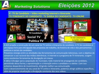 4 - TV do Candidato – Vídeo marketing Internet e Itinerante TV ITINERANTE DO CANDIDATO - TV DIÁRIA DO CANDIDATO - TV-ONLINE  A A15 propõe a construção de um canal de TV online e itinerante do candidato. A TV do candidato é um espaço livre para divulgação das propostas de trabalho, da história de vida e dos pensamentos políticos e sociais do candidato.  Provemos sinergia entre as atividades das ferramentas de comunicação televisivas, com o objetivo de consorciar o uso racional das mídias eletrônicas. A internet e o programa de TV itinerante, surgem como excelentes ferramentas de divulgação em massa.  A idéia é divulgar para a população do município, todo material de propaganda do candidato, permitindo dessa forma, a aproximação e a interação entre o candidato e o eleitor. Com isso evitamos desperdício de investimento, dirigindo melhor sua comunicação.  Com o desenvolvimento de seu canal de TV online e itinerante, podemos atingir públicos específicos, além de propiciar atualização e divulgação constante dos seus vídeos.  TV DO CANDIDATO ELEIÇÕES 2012 