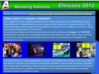 COMO FAZER A TV ONLINE E ITINERANTE Com o objetivo de levar adiante os projetos da TV online e itinerante, A A15 Marketing Solutions disponibiliza de um departamento que cria, produz e edita, filmes para campanhas políticas. Todo material de vídeo produzido pela A15 é hospedado no Canal de TV do candidato  na internet . Assim como, disponibilizado para a TV itinerante.  Colocamos seus vídeos nas primeiras colocações do sistema de buscas do  Google  e do  YOUTUBE . Apresentando as propostas  do candidato de forma atual, moderna e direta. Essa é mais uma forte ferramenta de comunicação, desenvolvida pela A15, que será utilizada para a divulgação das propostas do mesmo. A TV itinerante leva os vídeos produzidos para todas as localidades do município. Esse é um trabalho que deve ser realizado pelo pessoal de marketing do candidato. O pessoal de marketing, equipados com material de transmissão, se deslocará pelo município apresentando aos eleitores o material de vídeo produzido para o candidato. Essa também é uma excelente oportunidade para se realizar  reuniões de apoio a candidatura futura. Seus Vídeos Aqui  Seus Vídeos Aqui  Visite o Canal A15ms:  http://www.youtube.com/user/a15ms?feature=mhum 