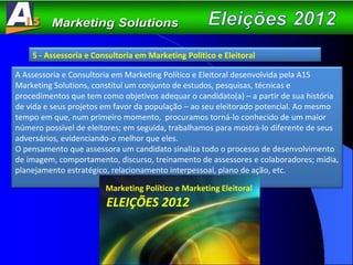 5 - Assessoria e Consultoria em Marketing Político e Eleitoral A Assessoria e Consultoria em Marketing Político e Eleitoral desenvolvida pela A15 Marketing Solutions, constituí um conjunto de estudos, pesquisas, técnicas e procedimentos que tem como objetivos adequar o candidato(a) – a partir de sua história de vida e seus projetos em favor da população – ao seu eleitorado potencial. Ao mesmo tempo em que, num primeiro momento,  procuramos torná-lo conhecido de um maior número possível de eleitores; em seguida, trabalhamos para mostrá-lo diferente de seus adversários, evidenciando-o melhor que eles. O pensamento que assessora um candidato sinaliza todo o processo de desenvolvimento de imagem, comportamento, discurso, treinamento de assessores e colaboradores; mídia, planejamento estratégico, relacionamento interpessoal, plano de ação, etc.  Marketing Político e Marketing Eleitoral ELEIÇÕES 2012 