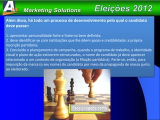 Além disso, há todo um processo de desenvolvimento pelo qual o candidato deve passar: 1. apresentar personalidade forte e fraterna bem definida; 2. deve identificar-se com instituições que lhe dêem apoio e credibilidade: a própria inscrição partidária; 3. Concluído o planejamento de campanha, quando o programa de trabalho, a identidade visual e plano de ação estiverem estruturados, o nome do candidato já deve aparecer relacionado a um contexto de organização (a filiação partidária). Parte-se, então, para imposição da marca (o seu nome) do candidato por meio da propaganda de massa junto ao eleitorado. 