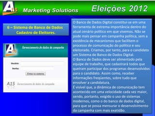 6 – Sistema de Banco de Dados  Cadastro de Eleitores. O Banco de Dados Digital constitui-se em uma ferramenta de extrema importância dentro do atual cenário político em que vivemos. Não se pode mais pensar em campanha política, sem a existência de mecanismos que facilitem o processo de comunicação do político e seu eleitorado. Criamos, por tanto, para o candidato um Sistema de Banco de Dados Digital.  O Banco de Dados deve ser alimentado pela equipe de trabalho, que cadastrará todos que queiram participar dos programas desenvolvidos para o candidato. Assim como, receber informações freqüentes, sobre tudo que envolver a candidatura. É visível que, a dinâmica de comunicação tem acontecido em uma velocidade cada vez maior, sendo, portanto, exigido o uso de sistemas modernos, como o do banco de dados digital, para que se possa mensurar o desenvolvimento da campanha com mais exatidão. 