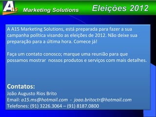 A A15 Marketing Solutions, está preparada para fazer a sua campanha política visando as eleições de 2012. Não deixe sua preparação para a última hora. Comece já!  Faça um contato conosco; marque uma reunião para que possamos mostrar  nossos produtos e serviços com mais detalhes.  Contatos: João Augusto Rios Brito Email:  a15.ms@hotmail.com  -  [email_address] Telefones: (91) 3226.3064 – (91) 8187.0800 