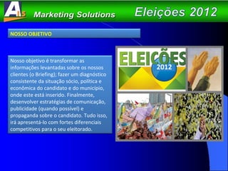 NOSSO OBJETIVO Nosso objetivo é transformar as informações levantadas sobre os nossos clientes (o Briefing); fazer um diagnóstico consistente da situação sócio, política e econômica do candidato e do município, onde este está inserido. Finalmente, desenvolver estratégias de comunicação, publicidade (quando possível) e propaganda sobre o candidato. Tudo isso, irá apresentá-lo com fortes diferenciais competitivos para o seu eleitorado. 2012 