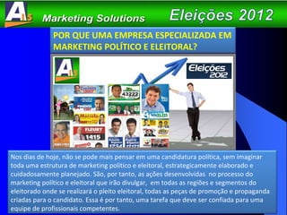 POR QUE UMA EMPRESA ESPECIALIZADA EM MARKETING POLÍTICO E ELEITORAL? Nos dias de hoje, não se pode mais pensar em uma candidatura política, sem imaginar toda uma estrutura de marketing político e eleitoral, estrategicamente elaborado e cuidadosamente planejado. São, por tanto, as ações desenvolvidas  no processo do marketing político e eleitoral que irão divulgar,  em todas as regiões e segmentos do eleitorado onde se realizará o pleito eleitoral, todas as peças de promoção e propaganda criadas para o candidato. Essa é por tanto, uma tarefa que deve ser confiada para uma equipe de profissionais competentes. 