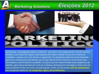 Isso porque, a propaganda política e eleitoral – que antes, era simplesmente o ato de imprimir folhetos, criar frases de impacto, ditar palavras de ordem e pichar muros com o nome do candidato – passou a ser mais técnica e organizada. As campanhas eleitorais atuais deixaram para trás o amadorismo precedente, que criava tudo de forma intuitiva e se tornaram mais formatadas ao perfil ideal do candidato. As ações que eram determinadas pelos palpiteiros de plantão, agora são praticadas por meio de cuidadoso planejamento estratégico. Nada mais em uma campanha é feito sem uma consulta popular. Enfim, foi decretado  o fim do amadorismo  em campanhas eleitorais.  As campanhas, agora, são profissionais. 