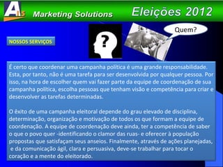 NOSSOS SERVIÇOS É certo que coordenar uma campanha política é uma grande responsabilidade. Esta, por tanto, não é uma tarefa para ser desenvolvida por qualquer pessoa. Por isso, na hora de escolher quem vai fazer parte da equipe de coordenação de sua campanha política, escolha pessoas que tenham visão e competência para criar e desenvolver as tarefas determinadas. O êxito de uma campanha eleitoral depende do grau elevado de disciplina, determinação, organização e motivação de todos os que formam a equipe de coordenação. A equipe de coordenação deve ainda, ter a competência de saber o que o povo quer -identificando o clamor das ruas- e oferecer à população propostas que satisfaçam seus anseios. Finalmente, através de ações planejadas,  e da comunicação ágil, clara e persuasiva, deve-se trabalhar para tocar o coração e a mente do eleitorado.  Quem? 