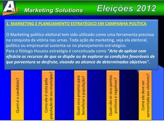1. MARKETING E PLANEJAMENTO ESTRATÉGICO EM CAMPANHA POLÍTICA O Marketing político eleitoral tem sido utilizado como uma ferramenta preciosa na conquista da vitória nas urnas. Toda ação de marketing, seja ela eleitoral, política ou empresarial sustenta-se no planejamento estratégico.  Para o filólogo Houaiss estratégia é conceituada como  "Arte de aplicar com eficácia os recursos de que se dispõe ou de explorar as condições favoráveis de que porventura se desfrute, visando ao alcance de determinados objetivos". 