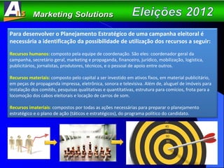 Para desenvolver o Planejamento Estratégico de uma campanha eleitoral é necessária a identificação da possibilidade de utilização dos recursos a seguir: Recursos humanos:   composto pela equipe de coordenação. São eles: coordenador geral da campanha, secretário geral, marketing e propaganda, financeiro, jurídico, mobilização, logística, publicitários, jornalistas, produtores, técnicos, e o pessoal de apoio entre outros. Recursos materiais:   composto pelo capital a ser investido em ativos fixos, em material publicitário, em peças de propaganda impressa, eletrônica, sonora e televisiva. Além de, aluguel de imóveis para instalação dos comitês, pesquisas qualitativas e quantitativas, estrutura para comícios, frota para a locomoção dos cabos eleitorais e locação de carros de som. Recursos imateriais :  compostos por todas as ações necessárias para preparar o planejamento estratégico e o plano de ação (táticos e estratégicos), do programa político do candidato. 