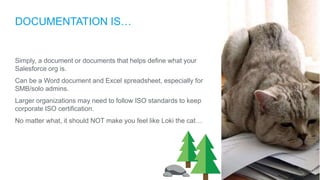DOCUMENTATION IS…
Simply, a document or documents that helps define what your
Salesforce org is.
Can be a Word document and Excel spreadsheet, especially for
SMB/solo admins.
Larger organizations may need to follow ISO standards to keep
corporate ISO certification.
No matter what, it should NOT make you feel like Loki the cat…
 