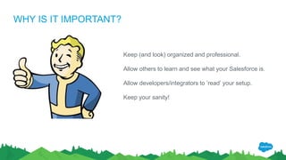 WHY IS IT IMPORTANT?
Keep (and look) organized and professional.
Allow others to learn and see what your Salesforce is.
Allow developers/integrators to ’read’ your setup.
Keep your sanity!
 