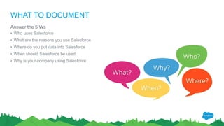 WHAT TO DOCUMENT
Answer the 5 Ws
• Who uses Salesforce
• What are the reasons you use Salesforce
• Where do you put data into Salesforce
• When should Salesforce be used
• Why is your company using Salesforce
 