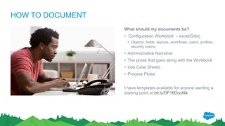 HOW TO DOCUMENT
What should my documents be?
• ‘Configuration Workbook’ – excel/Gdoc
• Objects, fields, layouts, workflows, users, profiles,
security matrix.
• Administrative Narrative
• The prose that goes along with the Workbook
• Use Case Sheets
• Process Flows
I have templates available for anyone wanting a
starting point at bit.ly/DF16DocNik
 