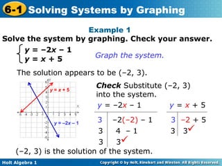 Solve the system by graphing. Check your answer. Example 1  y  = –2 x  – 1 y  =  x  + 5 Graph the system.  The solution appears to be (–2, 3).  Check  Substitute (–2, 3) into the system. (–2, 3) is the solution of the system.  y  =  x   + 5 3   – 2   + 5 3  3  y  = –2 x   – 1 3   –2 ( – 2)   – 1 3  4   – 1 3  3  y  =  x  + 5 y  = –2 x  – 1 