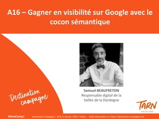 A16 – Gagner en visibilité sur Google avec le
cocon sémantique
Samuel BEAUFRETON
Responsable digital de la
Vallée de la Dordogne
#DestCamp1 Destination Campagne | 30 & 31 janvier 2020 | Gaillac - Slides disponibles sur https://destination-campagne.net
 
