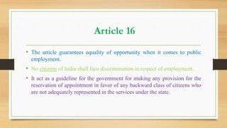 Article 16
• The article guarantees equality of opportunity when it comes to public
employment.
• No citizens of India shall face discrimination in respect of employment.
• It act as a guideline for the government for making any provision for the
reservation of appointment in favor of any backward class of citizens who
are not adequately represented in the services under the state.
 