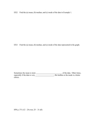 EX2: Find the (a) mean, (b) median, and (c) mode of the data in Example 1.




EX3: Find the (a) mean, (b) median, and (c) mode of the data represented in the graph.




Sometimes the mean is more ____________________________ of the data. Other times,
especially if the data is very ____________________, the median or the mode is a better
choice.




HW p. 371 (12 – 24 even, 25 – 31 all)
 