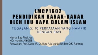 L M C P 1 6 0 2
P E N D I D I K A N K A N A K - K A N A K
O L E H I B U B A PA D A L A M I S L A M
TUGASAN 5: 10 PERKATAAN YANG HAMPIR
DENGAN BAYI
Nama: Bay Phei Joe
NO. matrik: A160118
Pensyarah: Prof. Dato’ IR. Dr. Riza Atiq Abdullah bin O.K. Rahmat
 