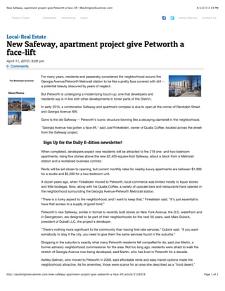 4/12/13 2:33 PMNew Safeway, apartment project give Petworth a face-lift | WashingtonExaminer.com
Page 1 of 2http://washingtonexaminer.com/new-safeway-apartment-project-give-petworth-a-face-lift/article/2526929
0 Comments
The Washington Examiner
More Photos
Sign Up for the Daily E-dition newsletter!
For many years, residents and passersby considered the neighborhood around the
Georgia Avenue/Petworth Metrorail station to be like a pretty face covered with dirt --
a potential beauty obscured by years of neglect.
But Petworth is undergoing a modernizing touch-up, one that developers and
residents say is in line with other developments in tonier parts of the District.
In early 2014, a combination Safeway and apartment complex is due to open at the corner of Randolph Street
and Georgia Avenue NW.
Gone is the old Safeway -- Petworth's iconic structure looming like a decaying clamshell in the neighborhood.
"Georgia Avenue has gotten a face-lift," said Joel Finkelstein, owner of Qualia Coffee, located across the street
from the Safeway project.
When completed, developers expect new residents will be attracted to the 218 one- and two-bedroom
apartments, rising five stories above the new 62,400-square-foot Safeway, about a block from a Metrorail
station and a revitalized business corridor.
Rents will be set closer to opening, but current monthly rates for nearby luxury apartments are between $1,300
for a studio and $2,200 for a two-bedroom unit.
A dozen years ago, when Finkelstein moved to Petworth, local commerce was limited mostly to liquor stores
and little bodegas. Now, along with his Qualia Coffee, a variety of upscale bars and restaurants have opened in
the neighborhood surrounding the Georgia Avenue-Petworth Metrorail station.
"There is a funky aspect to the neighborhood, and I want to keep that," Finkelstein said. "It's just essential to
have that access to a supply of good food."
Petworth's new Safeway, similar in format to recently built stores on New York Avenue, the D.C. waterfront and
in Georgetown, are designed to be part of their neighborhoods for the next 50 years, said Marc Dubick,
president of Duball LLC, the project's developer.
"There's nothing more significant to the community than having first-rate services," Dubick said. "If you want
somebody to stay it the city, you need to give them the same services found in the suburbs."
Shopping in the suburbs is exactly what many Petworth residents felt compelled to do, said Joe Martin, a
former advisory neighborhood commissioner for the area. Not too long ago, residents were afraid to walk the
stretch of Georgia Avenue now being developed, said Martin, who has lived in Petworth for a decade.
Ashley Gelman, who moved to Petworth in 2009, said affordable rents and easy transit options made the
neighborhood attractive. As for amenities, those were scarce for an area she described as a "food desert."
Local: Real Estate
New Safeway, apartment project give Petworth a
face-lift
April 11, 2013 | 9:00 pm
Today's Paper Classifieds Advertising Autos Home Delivery Contact Us
 