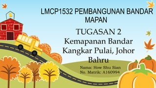 LMCP1532 PEMBANGUNAN BANDAR
MAPAN
TUGASAN 2
Kemapanan Bandar
Kangkar Pulai, Johor
Bahru
Nama: How Shu Sian
No. Matrik: A160994
 